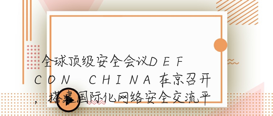 全球顶级安全会议DEF CON CHINA在京召开，搭建国际化网络安全交流平台